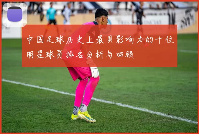 中国足球历史上最具影响力的十位明星球员排名分析与回顾