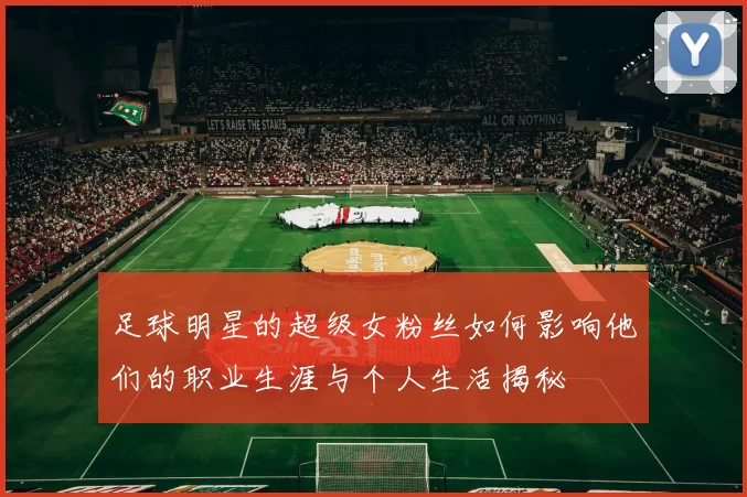 足球明星的超级女粉丝如何影响他们的职业生涯与个人生活揭秘