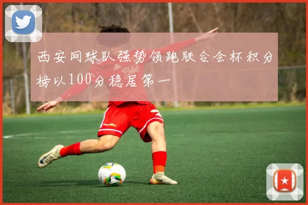 西安网球队强势领跑联合会杯积分榜以100分稳居第一