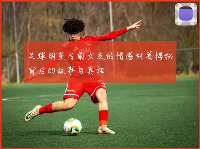 足球明星与前女友的情感纠葛揭秘背后的故事与真相