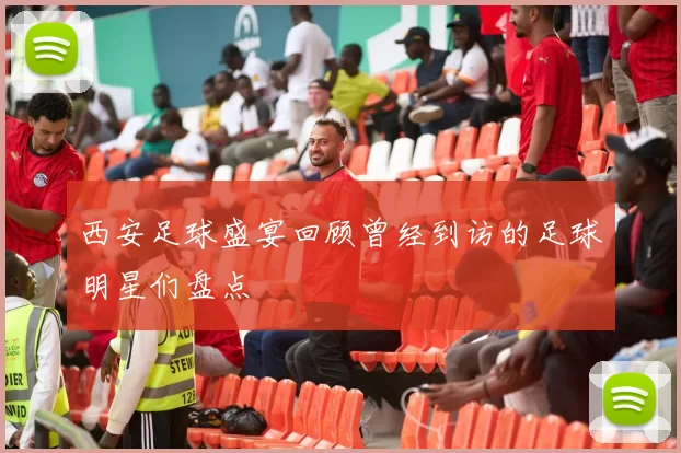 西安足球盛宴回顾曾经到访的足球明星们盘点