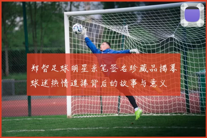郑智足球明星亲笔签名珍藏品揭幕球迷热情追捧背后的故事与意义
