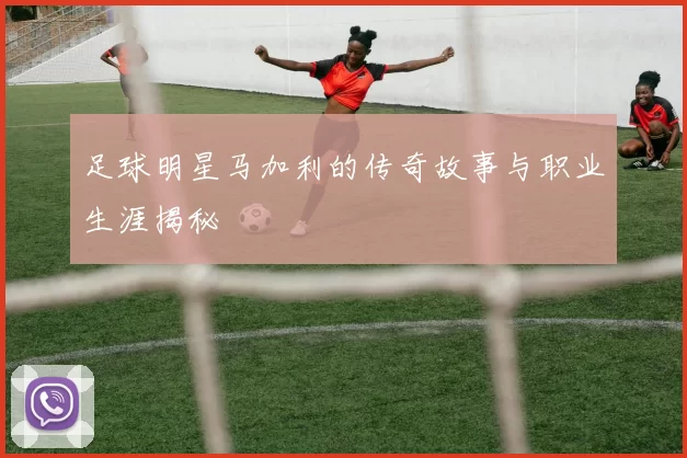 足球明星马加利的传奇故事与职业生涯揭秘