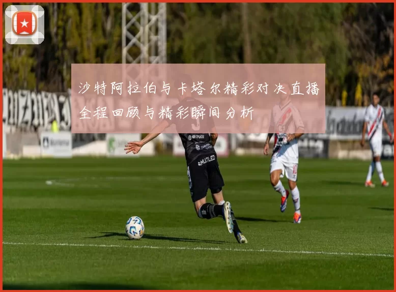 沙特阿拉伯与卡塔尔精彩对决直播全程回顾与精彩瞬间分析