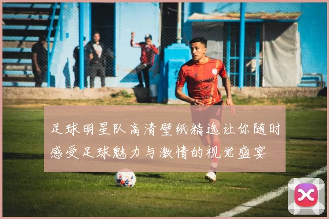足球明星队高清壁纸精选让你随时感受足球魅力与激情的视觉盛宴
