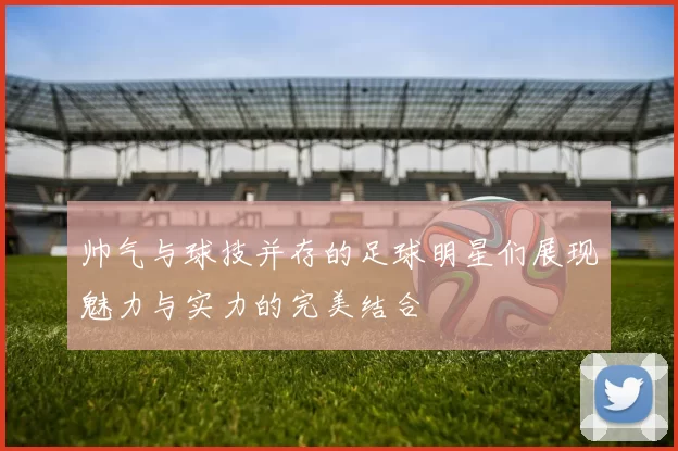 帅气与球技并存的足球明星们展现魅力与实力的完美结合