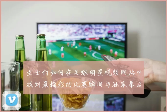 女士们如何在足球明星视频网站中找到最精彩的比赛瞬间与独家幕后花絮