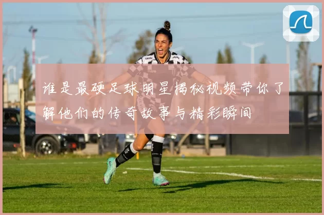 谁是最硬足球明星揭秘视频带你了解他们的传奇故事与精彩瞬间