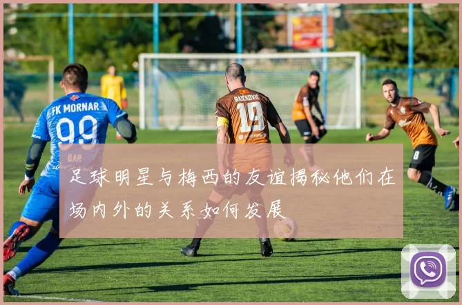 足球明星与梅西的友谊揭秘他们在场内外的关系如何发展