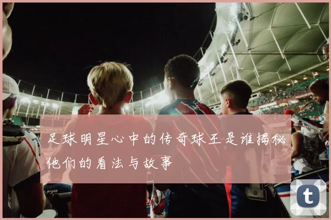 足球明星心中的传奇球王是谁揭秘他们的看法与故事