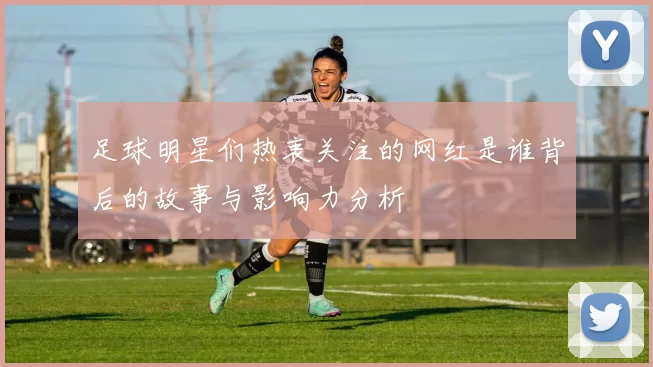 足球明星们热衷关注的网红是谁背后的故事与影响力分析