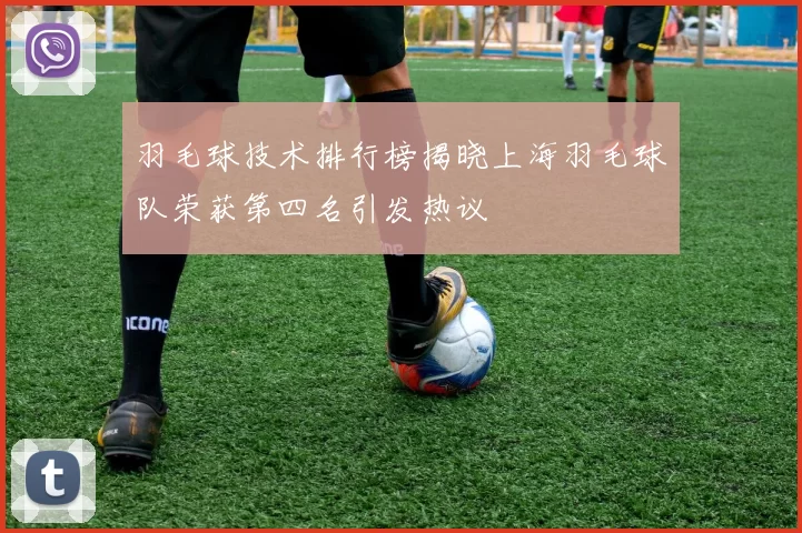 羽毛球技术排行榜揭晓上海羽毛球队荣获第四名引发热议