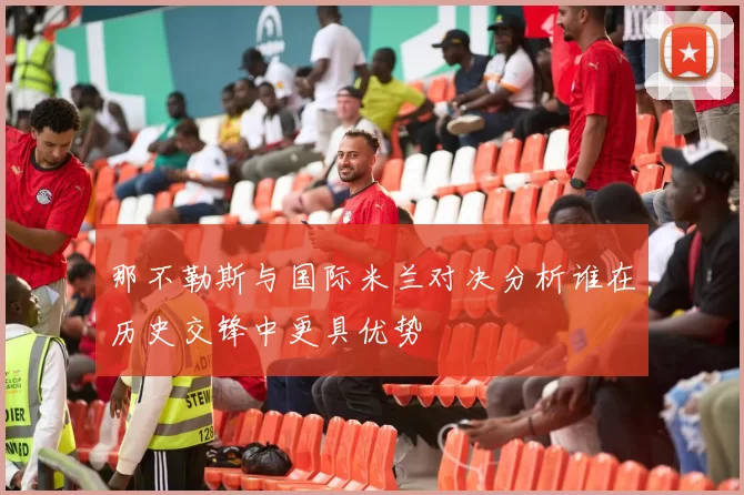 那不勒斯与国际米兰对决分析谁在历史交锋中更具优势