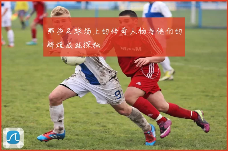 那些足球场上的传奇人物与他们的辉煌成就探秘