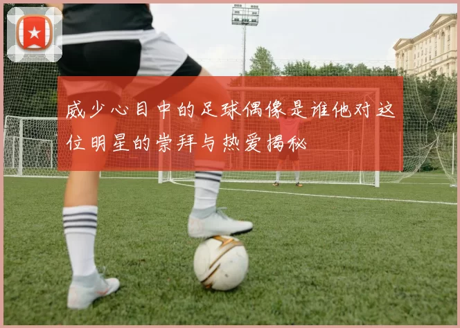 威少心目中的足球偶像是谁他对这位明星的崇拜与热爱揭秘