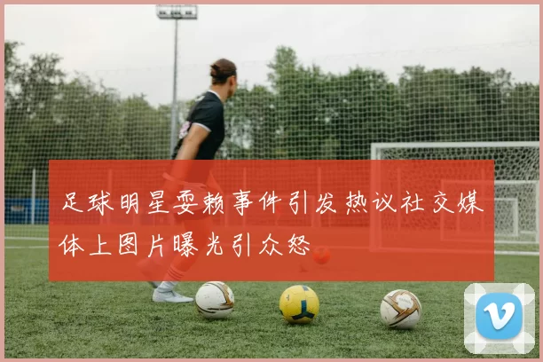 足球明星耍赖事件引发热议社交媒体上图片曝光引众怒