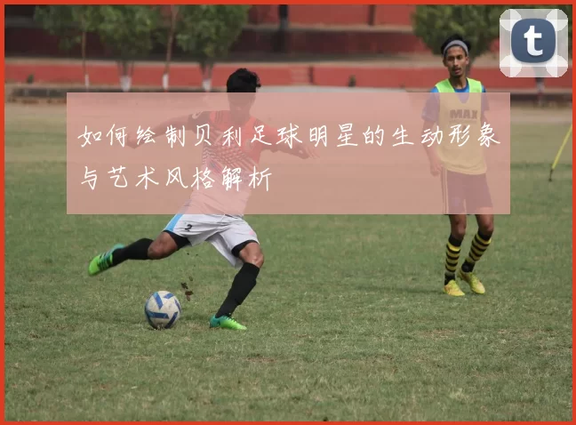如何绘制贝利足球明星的生动形象与艺术风格解析