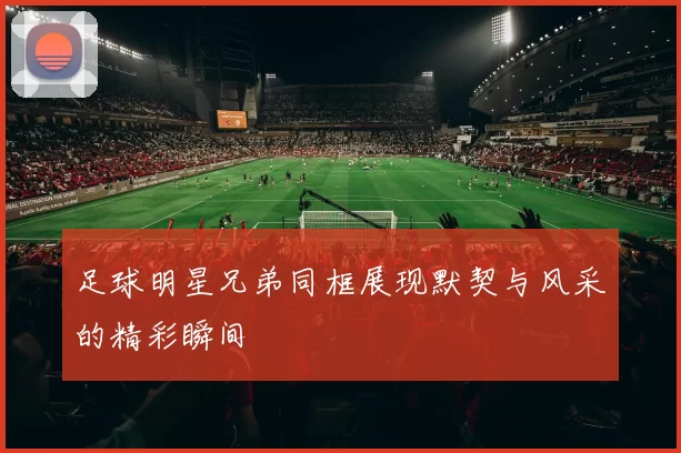 足球明星兄弟同框展现默契与风采的精彩瞬间