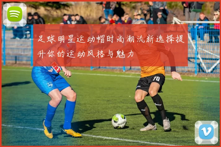 足球明星运动帽时尚潮流新选择提升你的运动风格与魅力