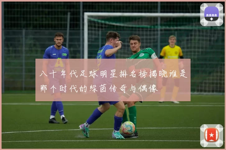 八十年代足球明星排名榜揭晓谁是那个时代的绿茵传奇与偶像