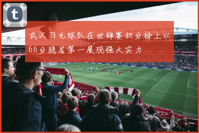 武汉羽毛球队在世锦赛积分榜上以66分稳居第一展现强大实力