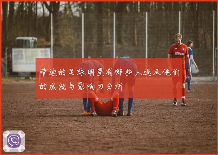 带迪的足球明星有哪些人选及他们的成就与影响力分析