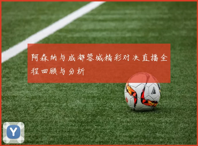 阿森纳与成都蓉城精彩对决直播全程回顾与分析
