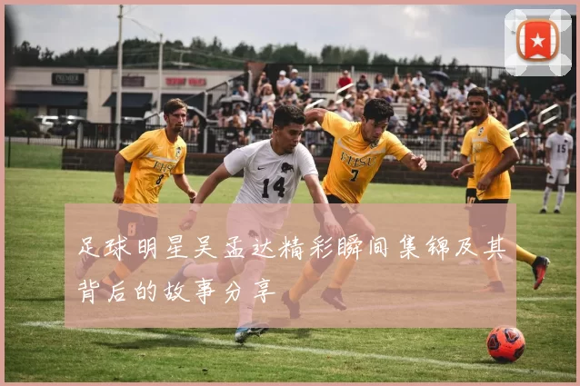 足球明星吴孟达精彩瞬间集锦及其背后的故事分享