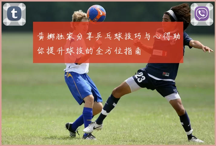 黄娜独家分享乒乓球技巧与心得助你提升球技的全方位指南