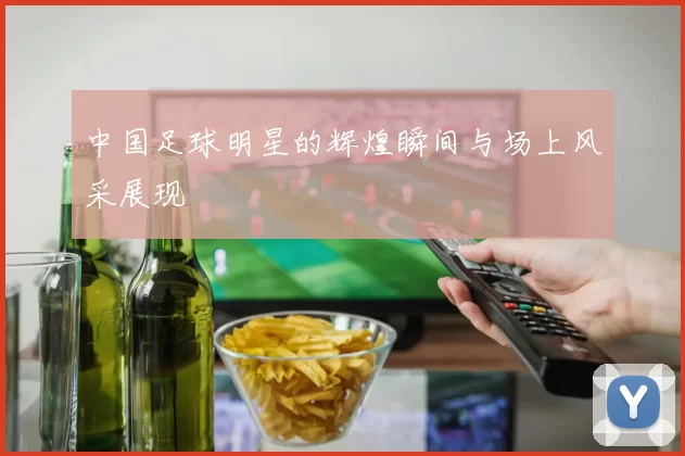 中国足球明星的辉煌瞬间与场上风采展现