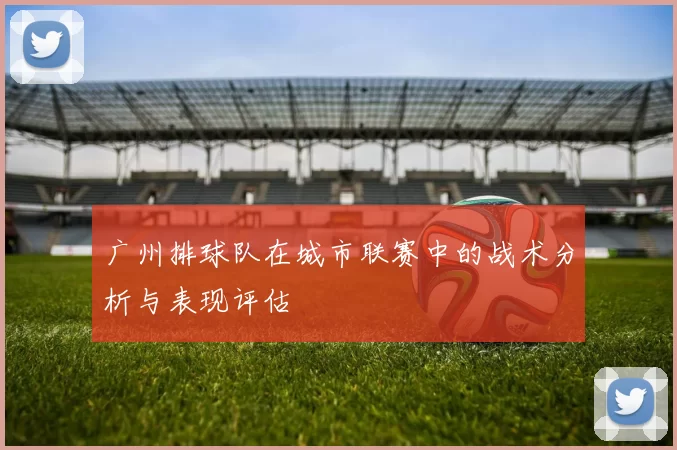 广州排球队在城市联赛中的战术分析与表现评估