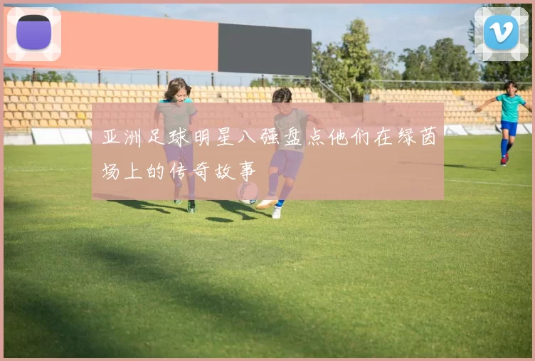 亚洲足球明星八强盘点他们在绿茵场上的传奇故事