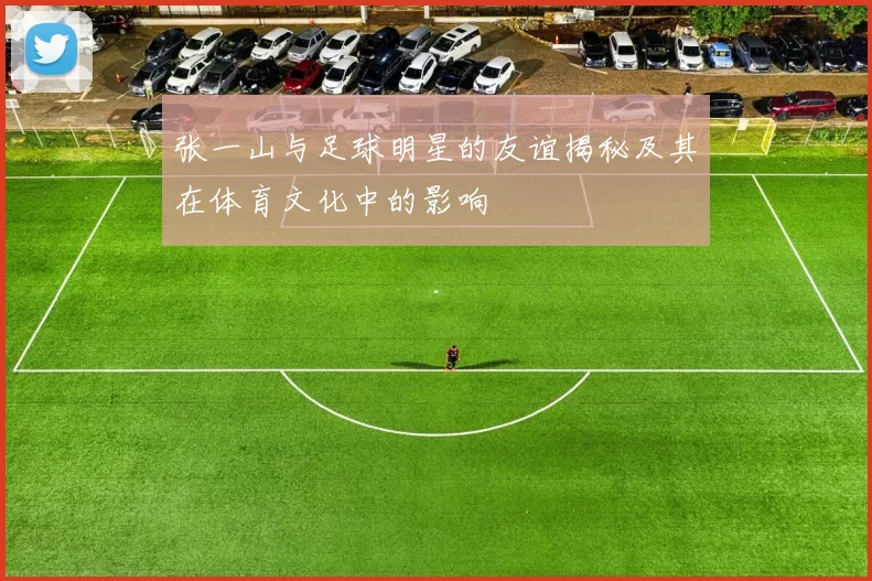 张一山与足球明星的友谊揭秘及其在体育文化中的影响