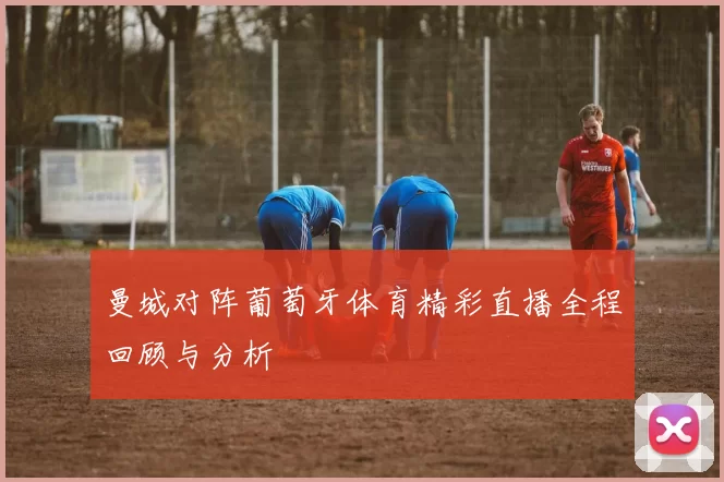 曼城对阵葡萄牙体育精彩直播全程回顾与分析