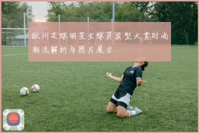 欧州足球明星女球员发型大赏时尚潮流解析与图片展示