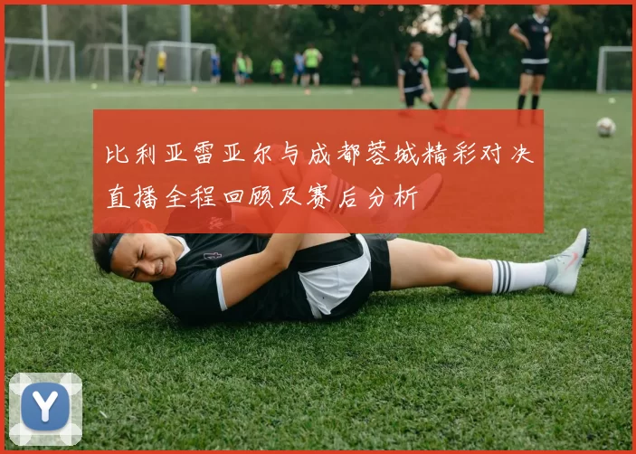 比利亚雷亚尔与成都蓉城精彩对决直播全程回顾及赛后分析