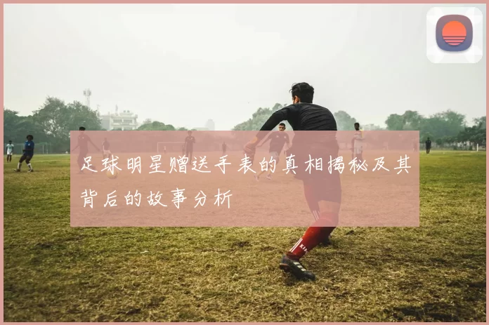 足球明星赠送手表的真相揭秘及其背后的故事分析