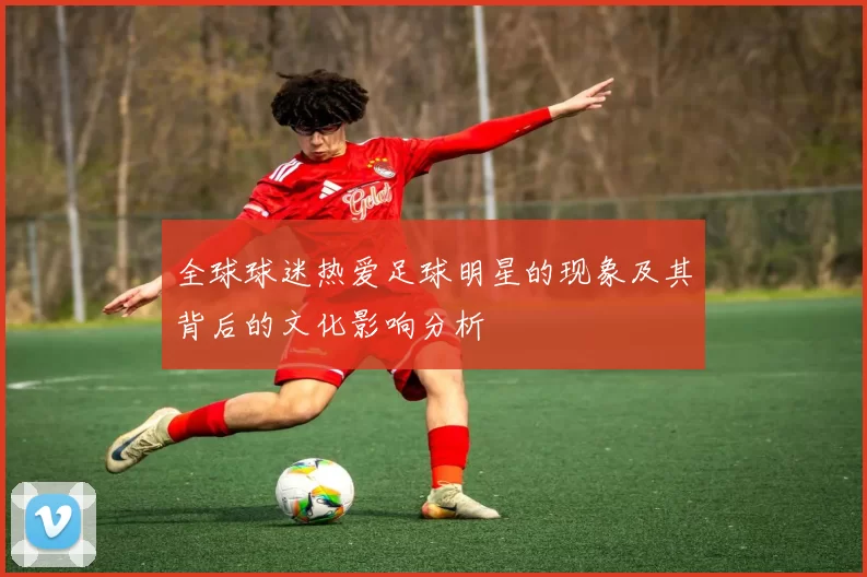 全球球迷热爱足球明星的现象及其背后的文化影响分析