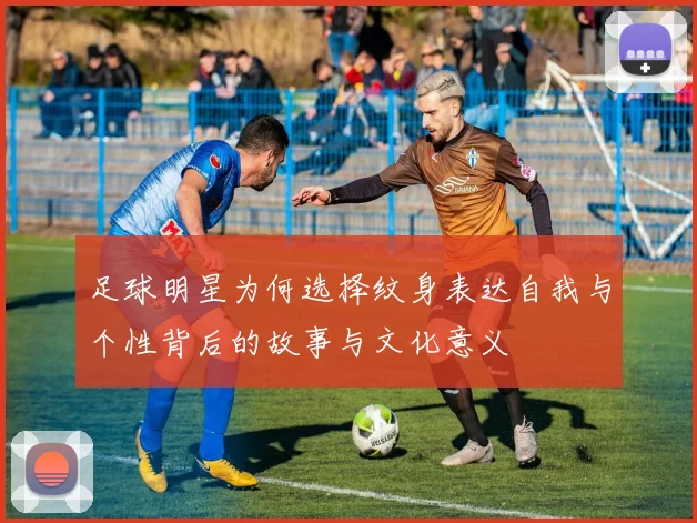 足球明星为何选择纹身表达自我与个性背后的故事与文化意义