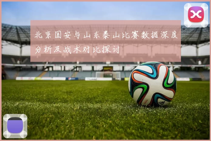 北京国安与山东泰山比赛数据深度分析及战术对比探讨