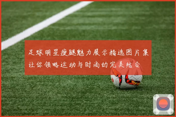 足球明星瘦腿魅力展示精选图片集让你领略运动与时尚的完美结合