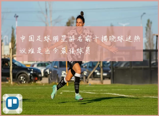 中国足球明星排名前十揭晓球迷热议谁是当今最佳球员