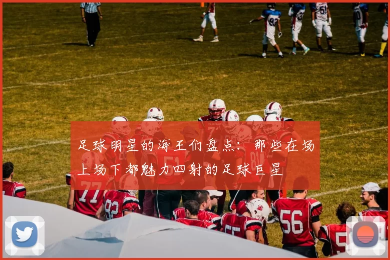 足球明星的海王们盘点：那些在场上场下都魅力四射的足球巨星
