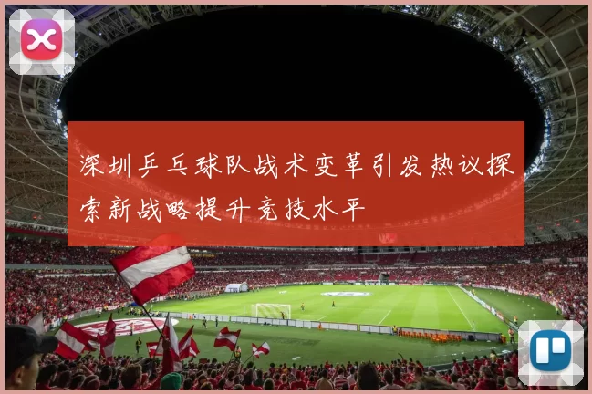 深圳乒乓球队战术变革引发热议探索新战略提升竞技水平