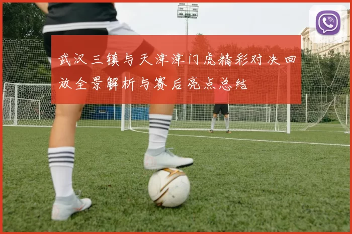 武汉三镇与天津津门虎精彩对决回放全景解析与赛后亮点总结