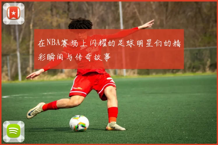 在NBA赛场上闪耀的足球明星们的精彩瞬间与传奇故事