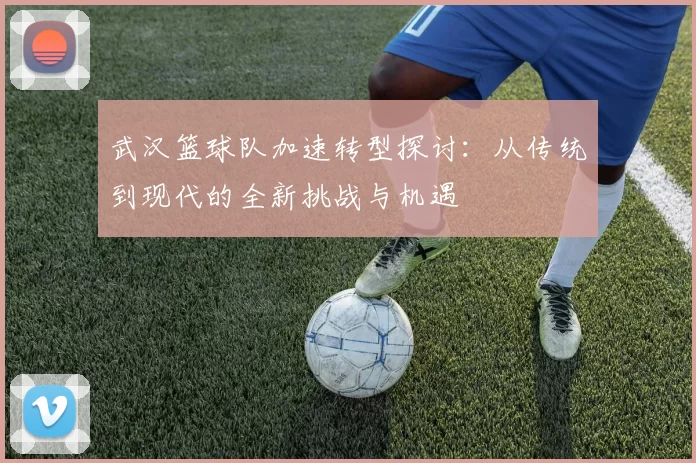 武汉篮球队加速转型探讨：从传统到现代的全新挑战与机遇