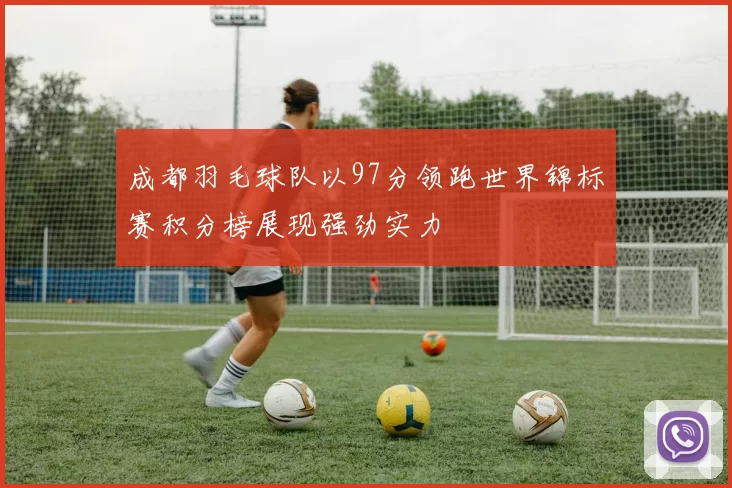 成都羽毛球队以97分领跑世界锦标赛积分榜展现强劲实力