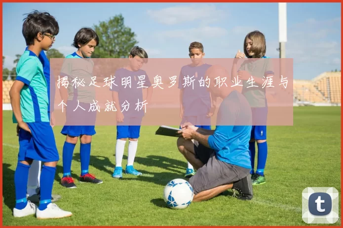 揭秘足球明星奥罗斯的职业生涯与个人成就分析