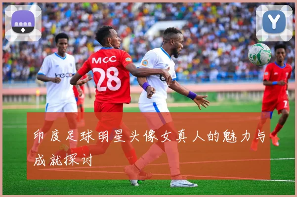 印度足球明星头像女真人的魅力与成就探讨